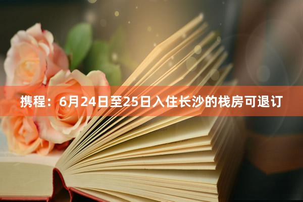 携程：6月24日至25日入住长沙的栈房可退订