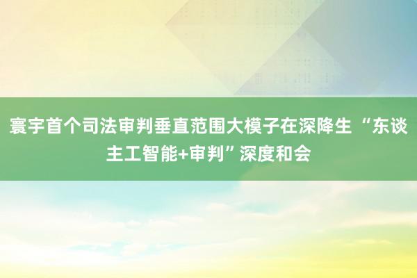 寰宇首个司法审判垂直范围大模子在深降生 “东谈主工智能+审判”深度和会