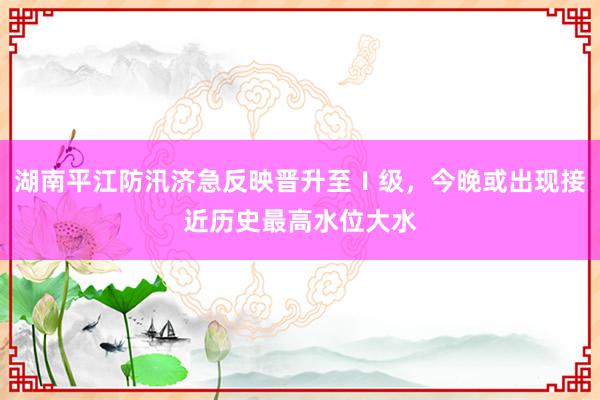 湖南平江防汛济急反映晋升至Ⅰ级，今晚或出现接近历史最高水位大水