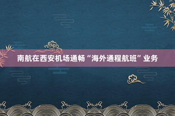 南航在西安机场通畅“海外通程航班”业务