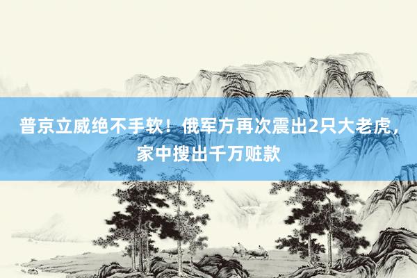 普京立威绝不手软！俄军方再次震出2只大老虎，家中搜出千万赃款