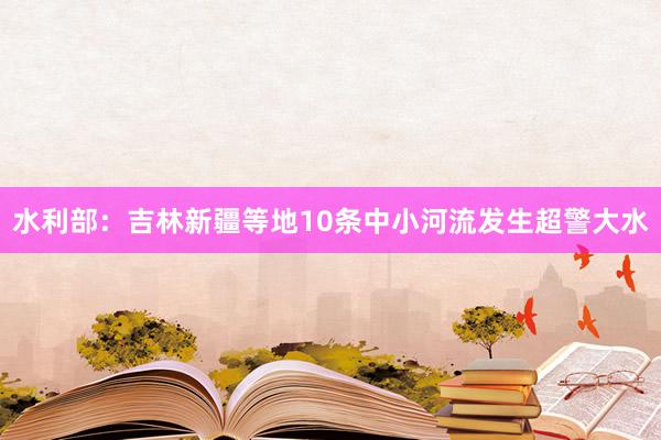 水利部：吉林新疆等地10条中小河流发生超警大水