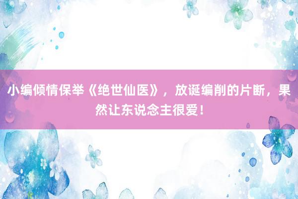 小编倾情保举《绝世仙医》，放诞编削的片断，果然让东说念主很爱！