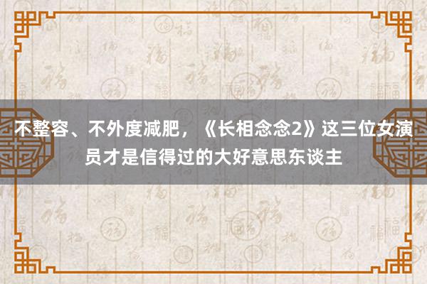 不整容、不外度减肥，《长相念念2》这三位女演员才是信得过的大好意思东谈主