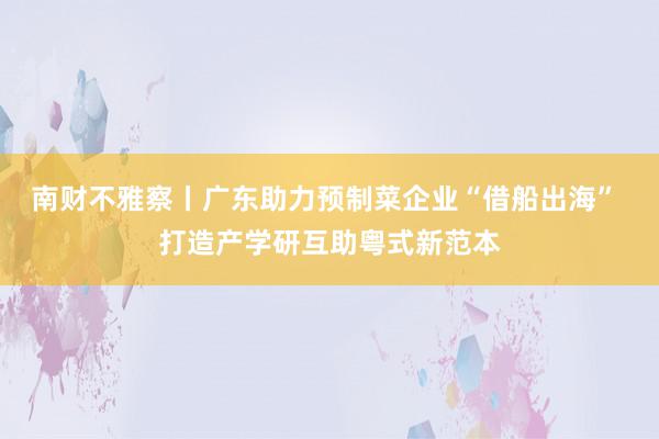 南财不雅察丨广东助力预制菜企业“借船出海” 打造产学研互助粤式新范本