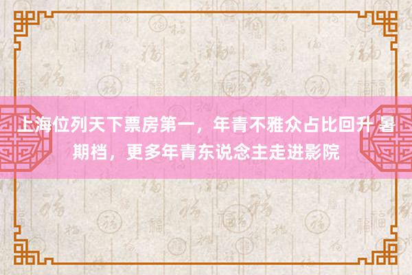 上海位列天下票房第一，年青不雅众占比回升 暑期档，更多年青东说念主走进影院