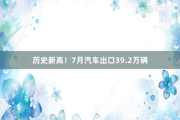 历史新高！7月汽车出口39.2万辆