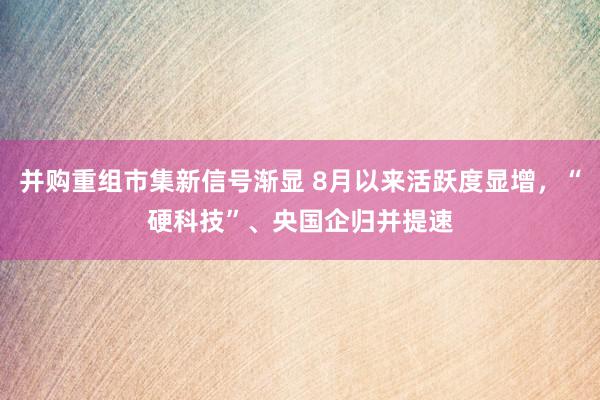 并购重组市集新信号渐显 8月以来活跃度显增，“硬科技”、央国企归并提速