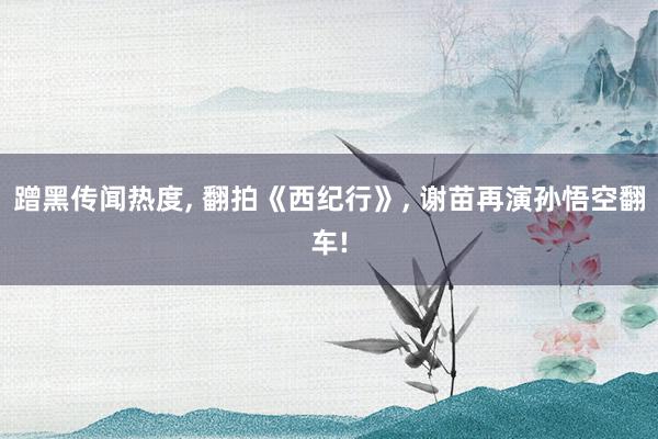 蹭黑传闻热度, 翻拍《西纪行》, 谢苗再演孙悟空翻车!