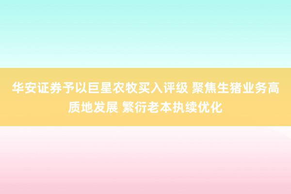 华安证券予以巨星农牧买入评级 聚焦生猪业务高质地发展 繁衍老本执续优化