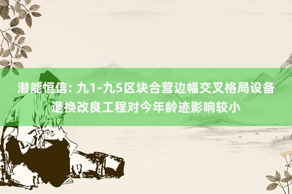 潜能恒信: 九1-九5区块合营边幅交叉格局设备退换改良工程对今年龄迹影响较小