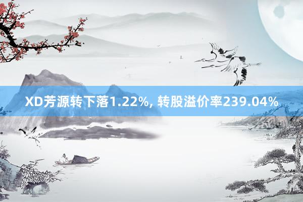 XD芳源转下落1.22%, 转股溢价率239.04%