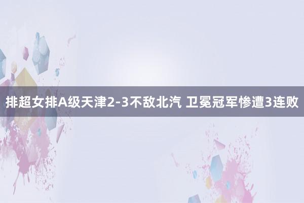 排超女排A级天津2-3不敌北汽 卫冕冠军惨遭3连败